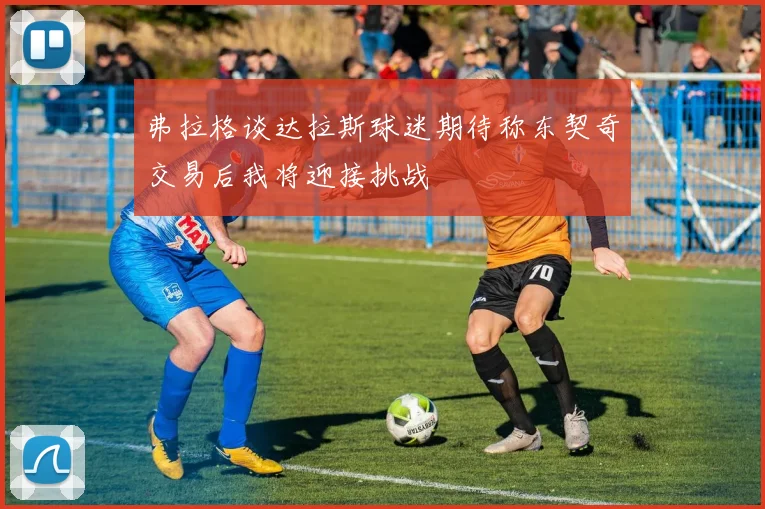 弗拉格谈达拉斯球迷期待称东契奇交易后我将迎接挑战