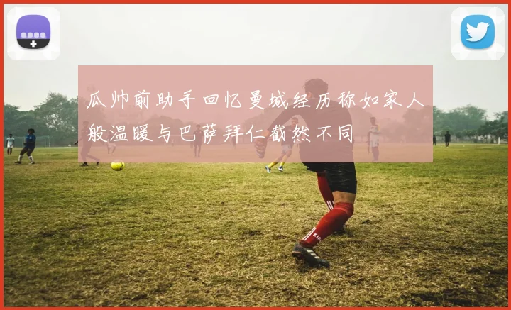 瓜帅前助手回忆曼城经历称如家人般温暖与巴萨拜仁截然不同