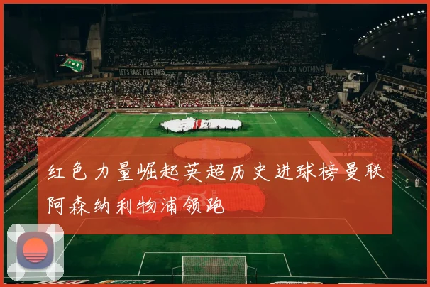 红色力量崛起英超历史进球榜曼联阿森纳利物浦领跑