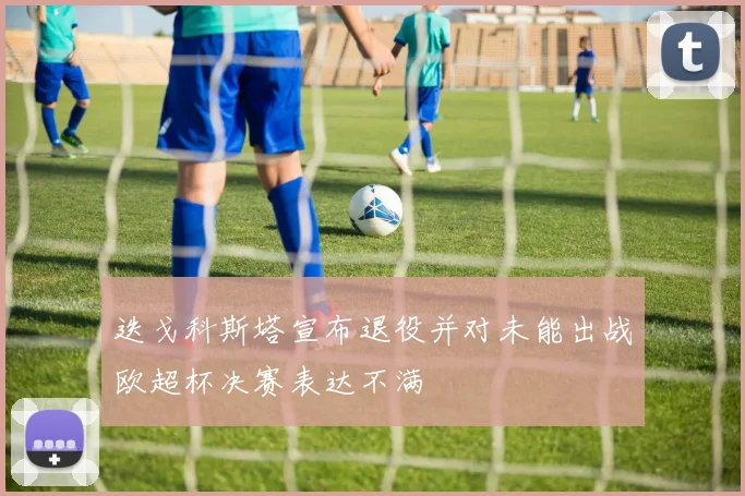 迭戈科斯塔宣布退役并对未能出战欧超杯决赛表达不满