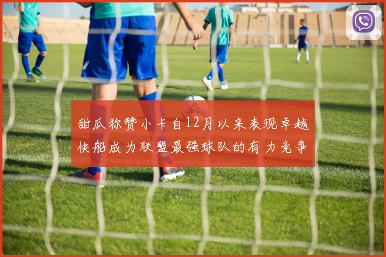 甜瓜称赞小卡自12月以来表现卓越快船成为联盟最强球队的有力竞争者