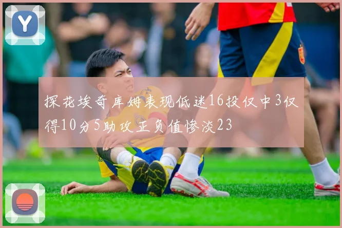 探花埃奇库姆表现低迷16投仅中3仅得10分5助攻正负值惨淡23