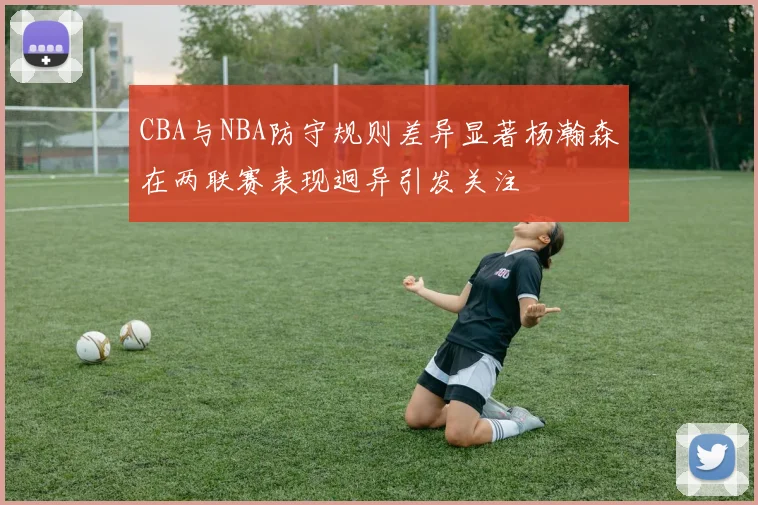 CBA与NBA防守规则差异显著杨瀚森在两联赛表现迥异引发关注