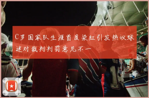 C罗国家队生涯首度染红引发热议球迷对裁判判罚意见不一