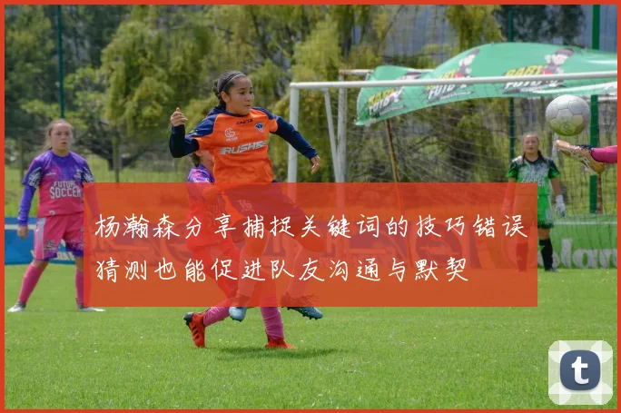 杨瀚森分享捕捉关键词的技巧错误猜测也能促进队友沟通与默契