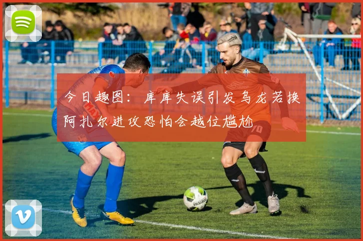 今日趣图：库库失误引发乌龙若换阿扎尔进攻恐怕会越位尴尬