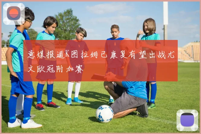 意媒报道K图拉姆已康复有望出战尤文欧冠附加赛
