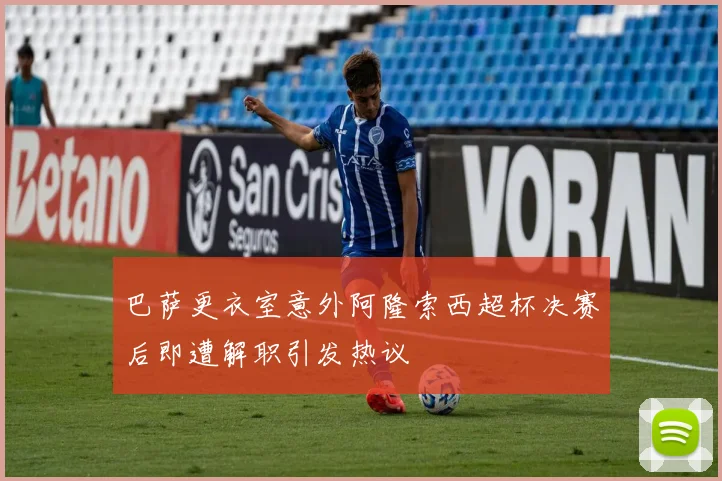 巴萨更衣室意外阿隆索西超杯决赛后即遭解职引发热议