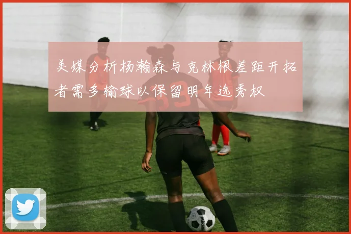 美媒分析杨瀚森与克林根差距开拓者需多输球以保留明年选秀权