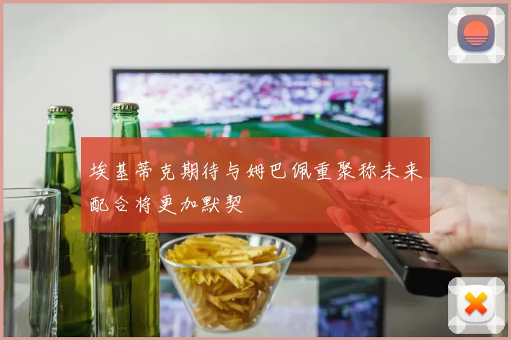 埃基蒂克期待与姆巴佩重聚称未来配合将更加默契