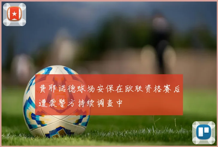 费耶诺德球场安保在欧联资格赛后遭袭警方持续调查中